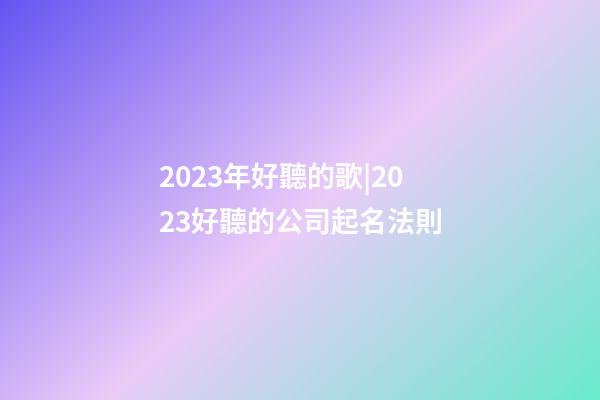 2023年好聽的歌|2023好聽的公司起名法則-第1張-公司起名-玄機派